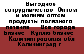 Выгодное сотрудничество! Оптом и мелким оптом продукты полезного питания.  - Все города Бизнес » Куплю бизнес   . Калининградская обл.,Калининград г.